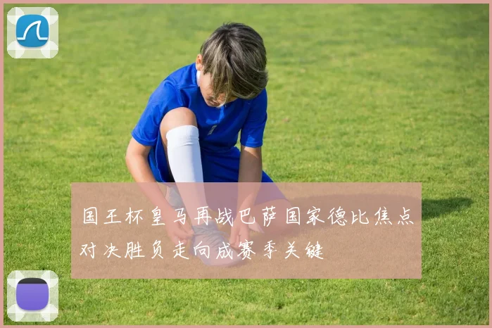 国王杯皇马再战巴萨国家德比焦点对决胜负走向成赛季关键