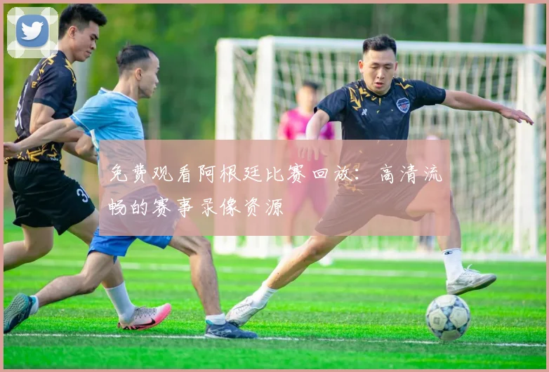 免费观看阿根廷比赛回放:高清流畅的赛事录像资源