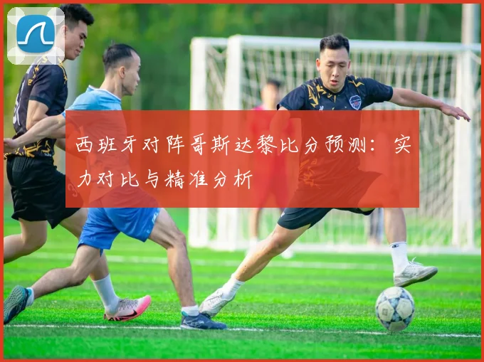 西班牙对阵哥斯达黎比分预测:实力对比与精准分析
