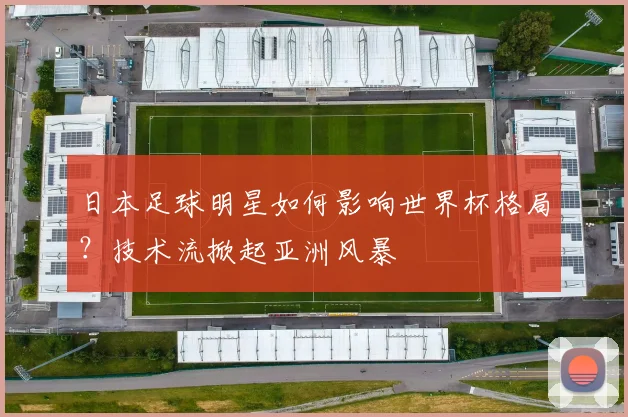 日本足球明星如何影响世界杯格局？技术流掀起亚洲风暴
