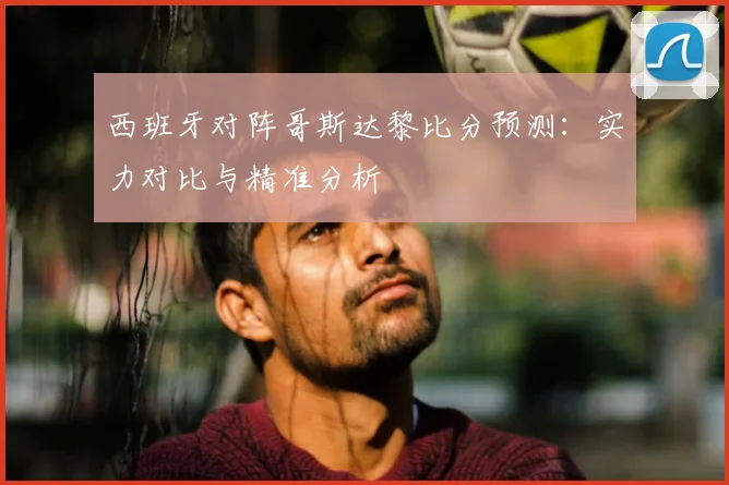 西班牙对阵哥斯达黎比分预测：实力对比与精准分析