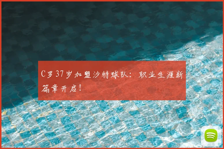 C罗37岁加盟沙特球队：职业生涯新篇章开启！