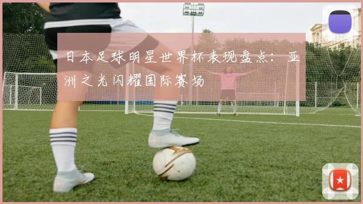 日本足球明星世界杯表现盘点：亚洲之光闪耀国际赛场