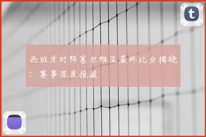 西班牙对阵塞尔维亚最终比分揭晓：赛事深度报道