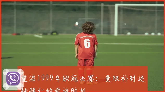 重温1999年欧冠决赛：曼联补时逆转拜仁的奇迹时刻