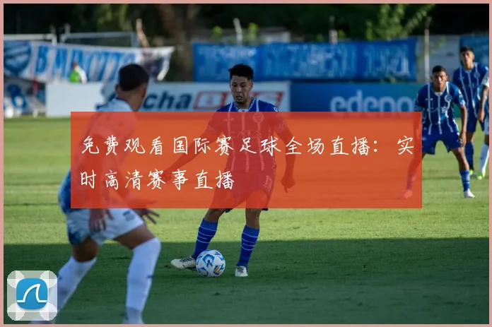 免费观看国际赛足球全场直播：实时高清赛事直播