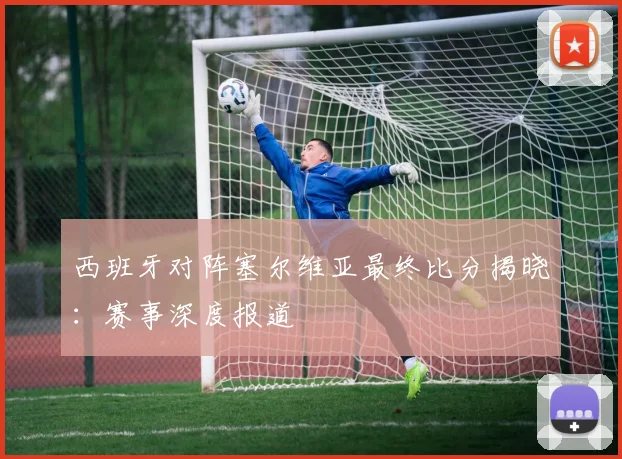 西班牙对阵塞尔维亚最终比分揭晓：赛事深度报道