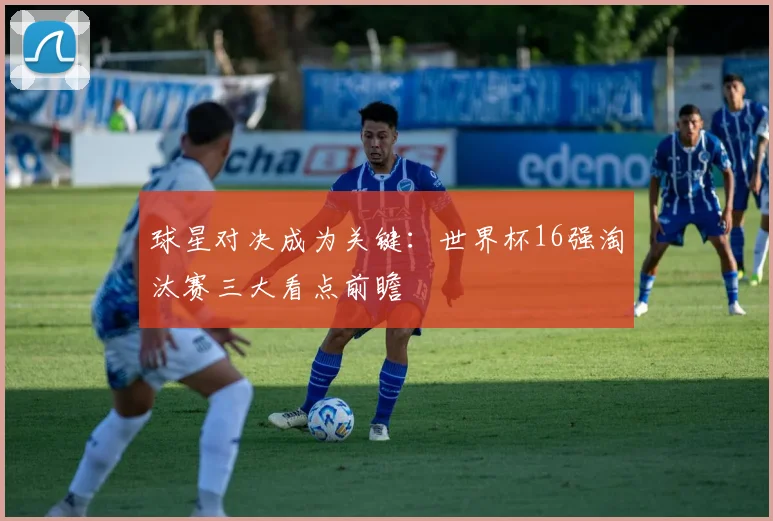 球星对决成为关键：世界杯16强淘汰赛三大看点前瞻