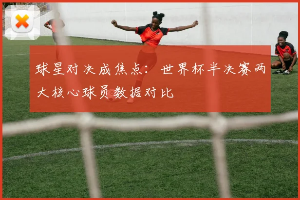 球星对决成焦点：世界杯半决赛两大核心球员数据对比