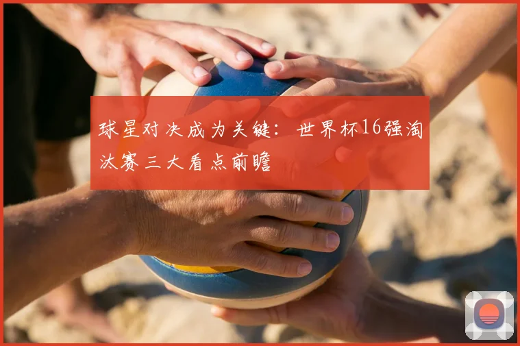 球星对决成为关键：世界杯16强淘汰赛三大看点前瞻