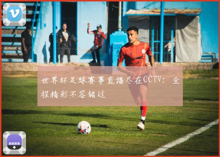 世界杯足球赛事直播尽在CCTV:全程精彩不容错过