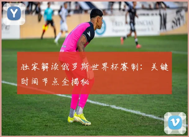 独家解读俄罗斯世界杯赛制：关键时间节点全揭秘