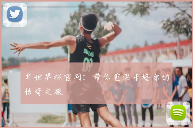 年世界杯官网：带你重温卡塔尔的传奇之旅