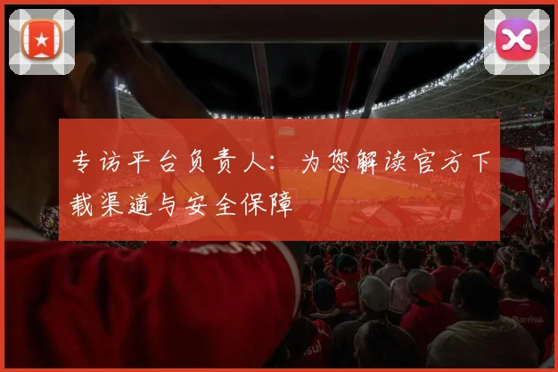 专访平台负责人:为您解读官方下载渠道与安全保障