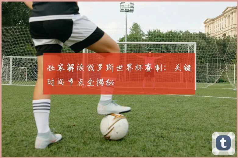 独家解读俄罗斯世界杯赛制:关键时间节点全揭秘
