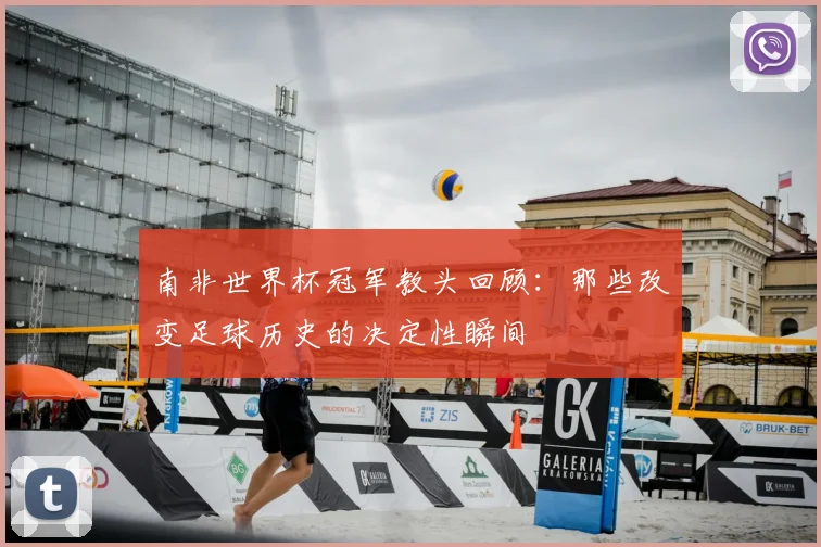 南非世界杯冠军教头回顾:那些改变足球历史的决定性瞬间