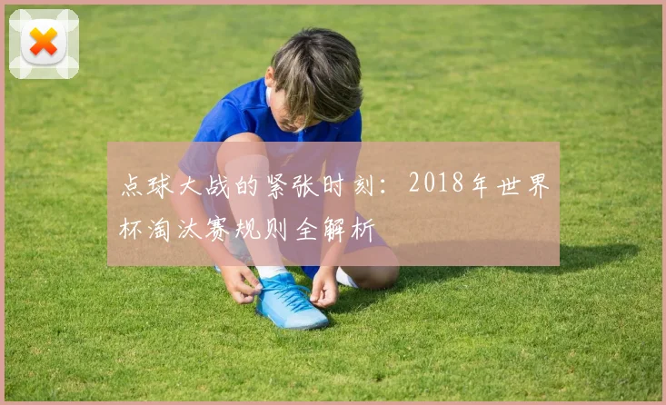 点球大战的紧张时刻：2018年世界杯淘汰赛规则全解析