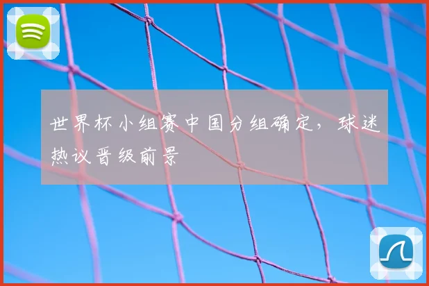 世界杯小组赛中国分组确定，球迷热议晋级前景