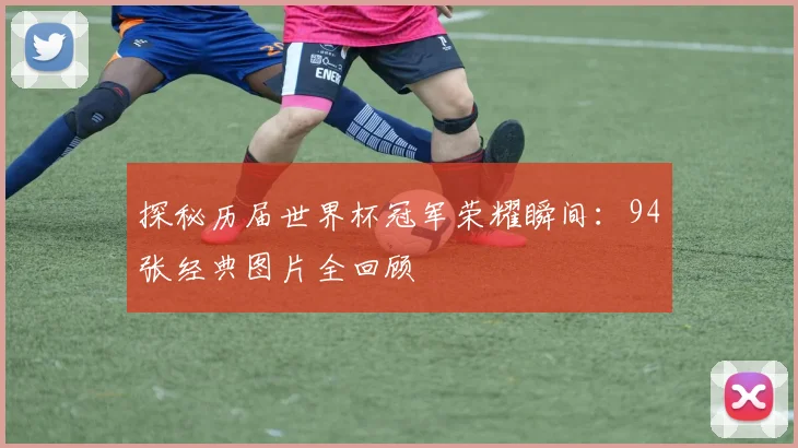探秘历届世界杯冠军荣耀瞬间:94张经典图片全回顾