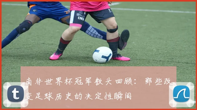 南非世界杯冠军教头回顾:那些改变足球历史的决定性瞬间