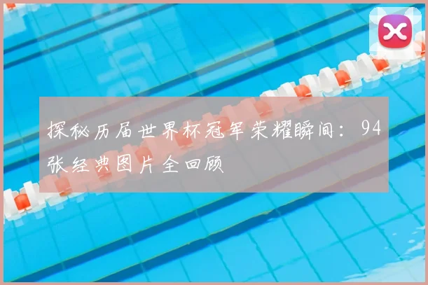 探秘历届世界杯冠军荣耀瞬间:94张经典图片全回顾
