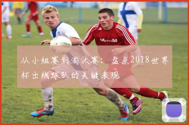 从小组赛到淘汰赛：盘点2018世界杯出线球队的关键表现