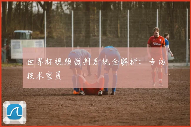 世界杯视频裁判系统全解析:专访技术官员